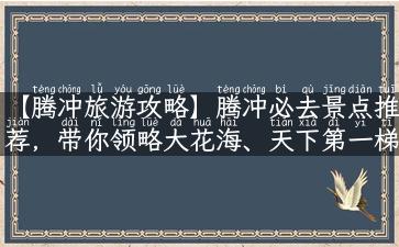 【腾冲旅游攻略】腾冲必去景点推荐，带你领略大花海、天下第一梯田！