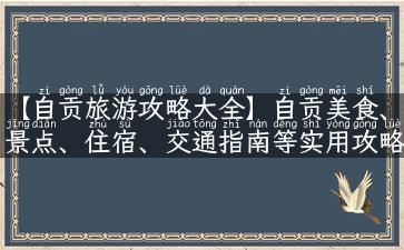 【自贡旅游攻略大全】自贡美食、景点、住宿、交通指南等实用攻略汇总