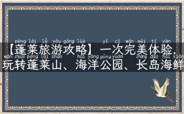 【蓬莱旅游攻略】一次完美体验，玩转蓬莱山、海洋公园、长岛海鲜楼！