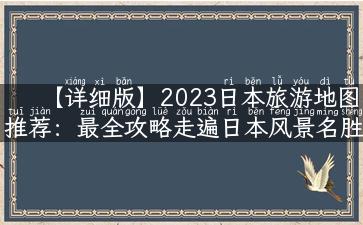 【详细版】2023日本旅游地图推荐：最全攻略走遍日本风景名胜，带你认识更多美食和文化！