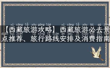 【西藏旅游攻略】西藏旅游必去景点推荐、旅行路线安排及消费指南