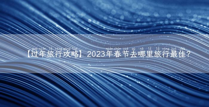 【过年旅行攻略】2023年春节去哪里旅行最佳？