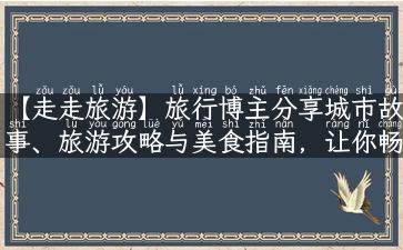 【走走旅游】旅行博主分享城市故事、旅游攻略与美食指南，让你畅游世界！