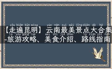 【走遍昆明】云南最美景点大合集-旅游攻略、美食介绍、路线指南任你看！