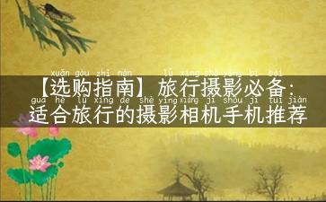 【选购指南】旅行摄影必备：适合旅行的摄影相机手机推荐