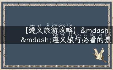 【遵义旅游攻略】——遵义旅行必看的景点、美食、住宿、交通详解