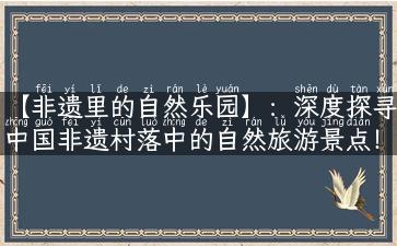 【非遗里的自然乐园】：深度探寻中国非遗村落中的自然旅游景点！