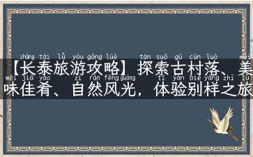 【长泰旅游攻略】探索古村落、美味佳肴、自然风光，体验别样之旅！