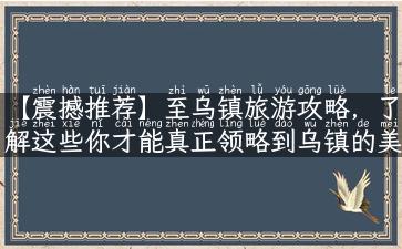 【震撼推荐】至乌镇旅游攻略，了解这些你才能真正领略到乌镇的美！