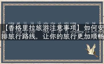 【香格里拉旅游注意事项】如何安排旅行路线，让你的旅行更加顺畅？