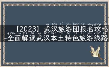 【2023】武汉旅游团报名攻略-全面解读武汉本土特色旅游线路！