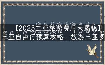 【2023三亚旅游费用大揭秘】三亚自由行预算攻略，旅游三亚多少钱最划算？