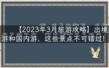 【2023年3月旅游攻略】出境游和国内游，这些景点不可错过！