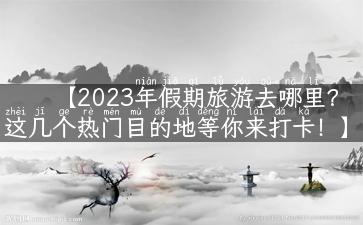 【2023年假期旅游去哪里？这几个热门目的地等你来打卡！】