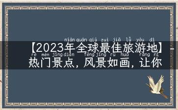 【2023年全球最佳旅游地】- 热门景点, 风景如画, 让你流连忘返!