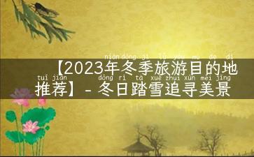 【2023年冬季旅游目的地推荐】- 冬日踏雪追寻美景