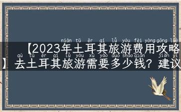 【2023年土耳其旅游费用攻略】去土耳其旅游需要多少钱？建议预算详解！