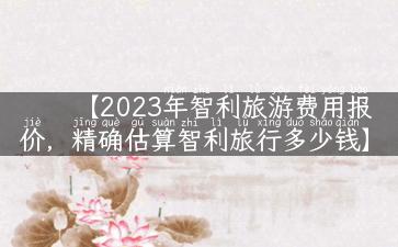 【2023年智利旅游费用报价，精确估算智利旅行多少钱】