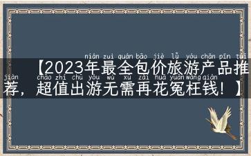 【2023年最全包价旅游产品推荐，超值出游无需再花冤枉钱！】