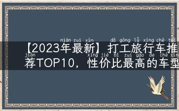 【2023年最新】打工旅行车推荐TOP10，性价比最高的车型都在这里！