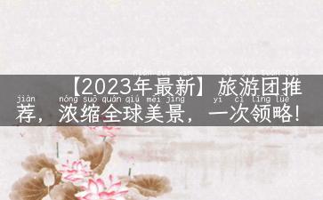 【2023年最新】旅游团推荐，浓缩全球美景，一次领略！