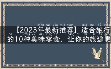 【2023年最新推荐】适合旅行的10种美味零食，让你的旅途更加美味！