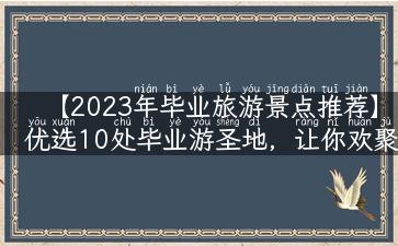 【2023年毕业旅游景点推荐】优选10处毕业游圣地，让你欢聚留念！