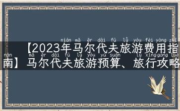 【2023年马尔代夫旅游费用指南】马尔代夫旅游预算、旅行攻略详解！