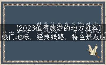 【2023值得旅游的地方推荐】热门地标、经典线路、特色景点应有尽有！