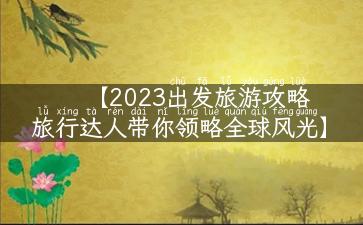 【2023出发旅游攻略  旅行达人带你领略全球风光】