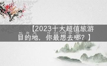 【2023十大超值旅游目的地，你最想去哪？】