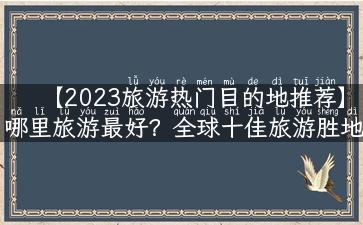 【2023旅游热门目的地推荐】哪里旅游最好？全球十佳旅游胜地实用攻略！