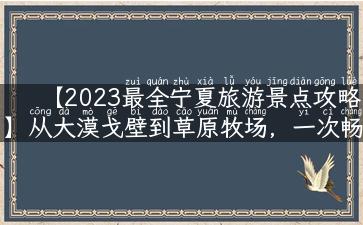 【2023最全宁夏旅游景点攻略】从大漠戈壁到草原牧场，一次畅游多个自然美景！