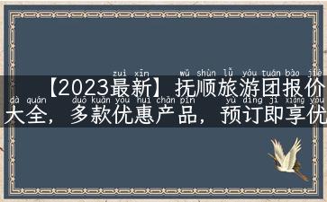 【2023最新】抚顺旅游团报价大全，多款优惠产品，预订即享优惠！