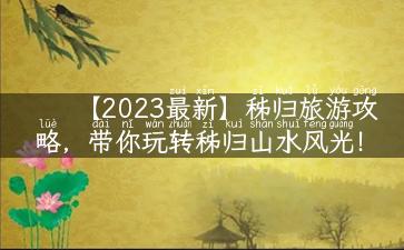 【2023最新】秭归旅游攻略，带你玩转秭归山水风光！