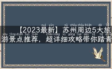 【2023最新】苏州周边5大旅游景点推荐，超详细攻略带你踏青赏花！