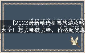 【2023最新精选机票旅游攻略大全！想去哪就去哪，价格超优惠！】