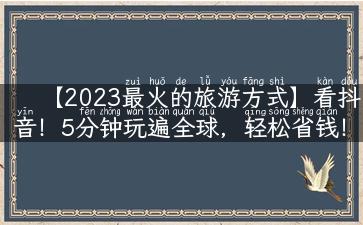 【2023最火的旅游方式】看抖音！5分钟玩遍全球，轻松省钱！