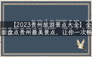 【2023贵州旅游景点大全】全面盘点贵州最美景点，让你一次畅游！