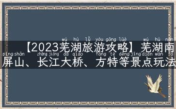 【2023芜湖旅游攻略】芜湖南屏山、长江大桥、方特等景点玩法大揭秘！