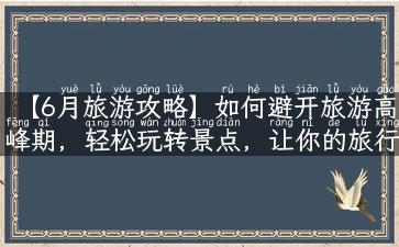 【6月旅游攻略】如何避开旅游高峰期，轻松玩转景点，让你的旅行更加舒适自在