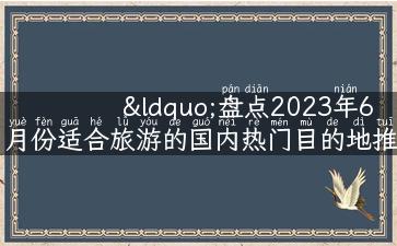 “盘点2023年6月份适合旅游的国内热门目的地推荐”