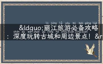 “丽江旅游必备攻略：深度玩转古城和周边景点！”