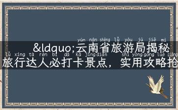 “云南省旅游局揭秘旅行达人必打卡景点，实用攻略抢先看！”