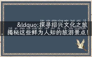 “探寻绍兴文化之旅，揭秘这些鲜为人知的旅游景点！”