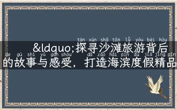 “探寻沙滩旅游背后的故事与感受，打造海滨度假精品攻略！”