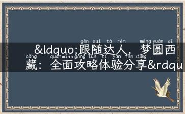 “跟随达人，梦圆西藏：全面攻略体验分享”