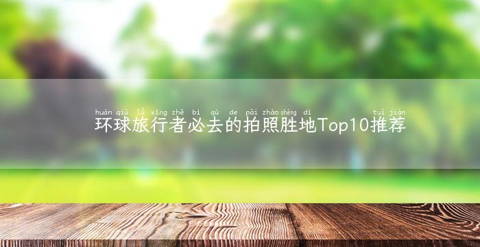 环球旅行者必去的拍照胜地Top10推荐