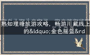 熟知理塘旅游攻略，畅游川藏线上的“金色摇篮”！