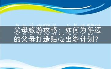 父母旅游攻略：如何为年迈的父母打造贴心出游计划？